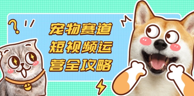宠物赛道短视频运营全攻略，选品拍摄剪辑实操，实现流量到收益转化_超次元库