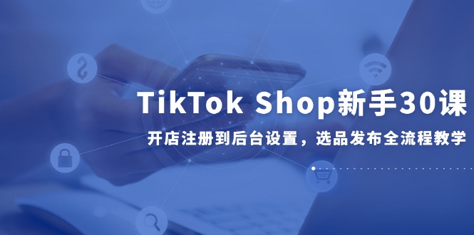 TikTok Shop新手30课，开店注册到后台设置，选品发布全流程教学_超次元库