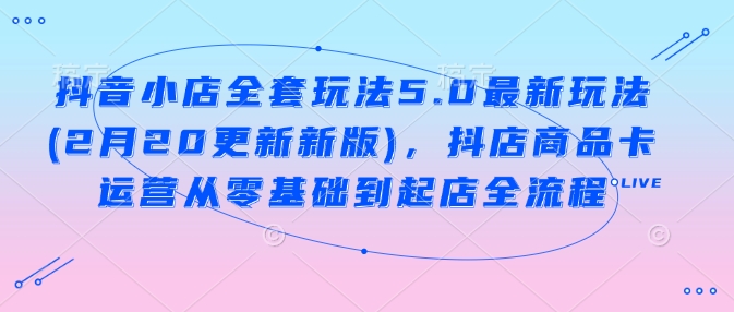 抖音小店全套玩法5.0最新玩法(2月20更新新版)，抖店商品卡运营从零基础到起店全流程_超次元库