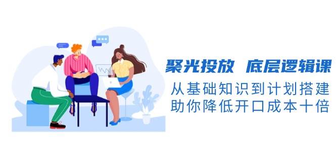 聚光投放底层逻辑课，从基础知识到计划搭建，助你降低开口成本十倍_超次元库