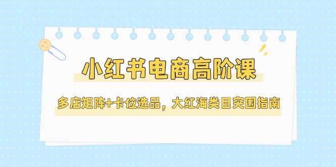 小红书电商高阶课，多店矩阵+卡位选品，大红海类目突围指南(更新5月)_超次元库