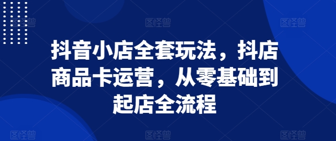 抖音小店全套玩法，抖店商品卡运营，从零基础到起店全流程_超次元库