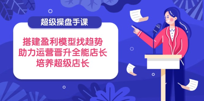 超级操盘手课，搭建盈利模型找趋势，助力运营晋升全能店长，培养超级店长_超次元库