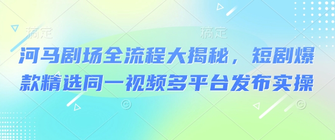 河马剧场全流程大揭秘，短剧爆款精选同一视频多平台发布实操_超次元库