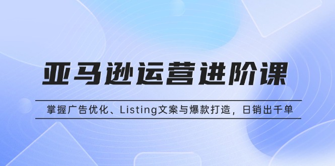 亚马逊运营进阶课：掌握广告优化、Listing文案与爆款打造，日销出千单_超次元库