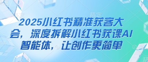 2025小红书精准获客大会，深度拆解小红书获课AI智能体，让创作更简单_超次元库