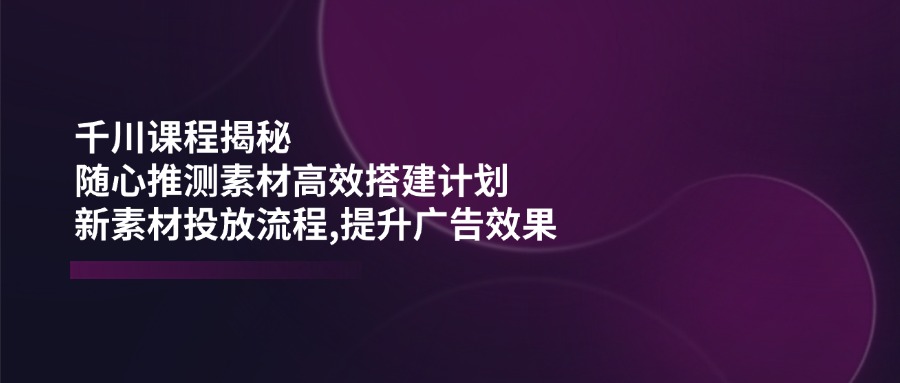 千川课程揭秘：随心推测素材高效搭建计划,新素材投放流程,提升广告效果_超次元库