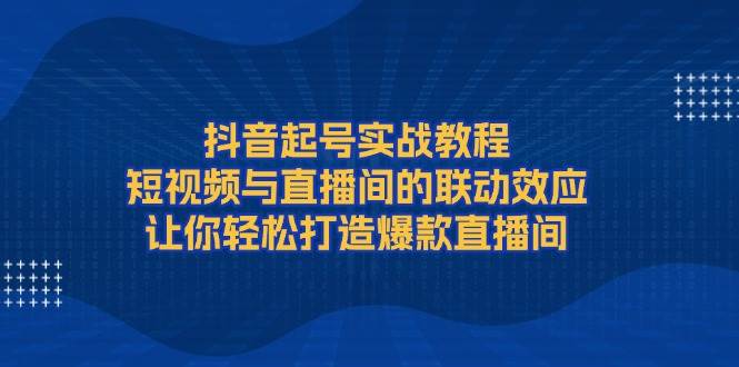 抖音起号实战教程，短视频与直播间的联动效应，让你轻松打造爆款直播间_超次元库