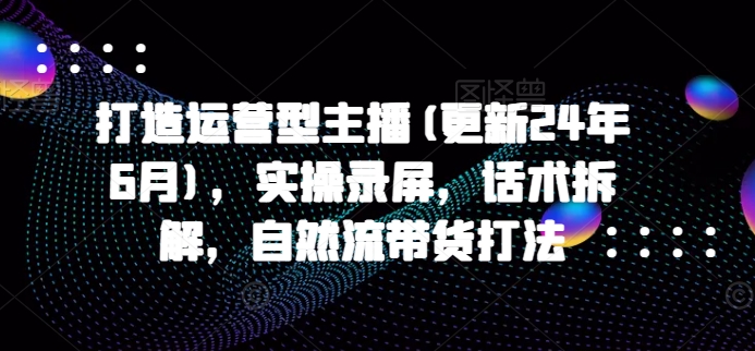 打造运营型主播(更新25年6月)，实操录屏，话术拆解，自然流带货打法_超次元库