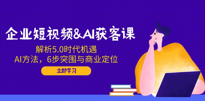 企业短视频&AI获客课：解析5.0时代机遇，AI方法，6步突围与商业定位_超次元库