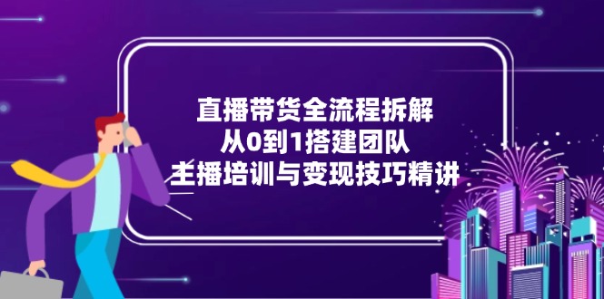 直播带货全流程拆解：从0到1搭建团队，主播培训与变现技巧精讲_超次元库