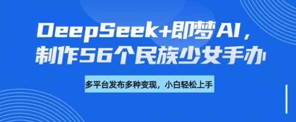 DeepSeek+即梦AI，制作56个民族少女手办，附详细教程+变现方向_超次元库