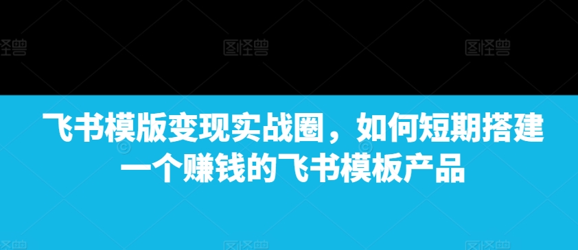 飞书模版变现实战圈，如何短期搭建一个赚钱的飞书模板产品_超次元库