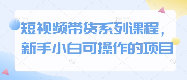 短视频带货系列课程，新手小白可操作的项目_超次元库